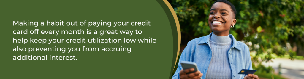 Making a habit out of paying your credit card every month is a great way to help keep your credit utilization low while also preventing you from accruing additional interest. 