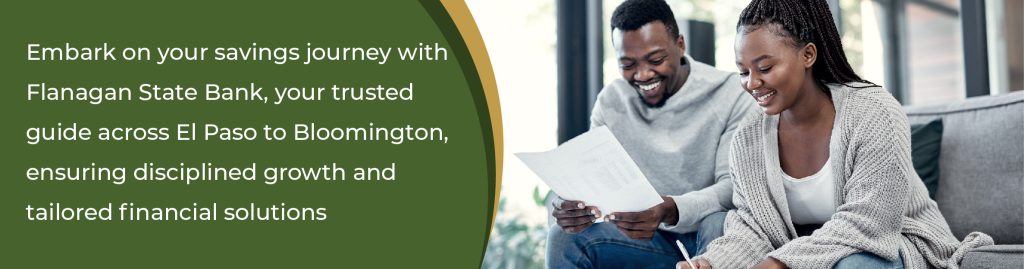 Embark on your savings journey with Flanagan State Bank, your trusted guide across El Paso to Bloomington, ensuring disciplined growth and tailored financial situations. 