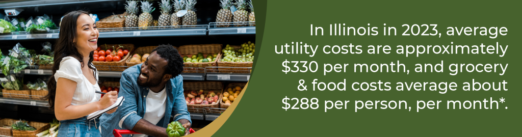 In Illinois in 2023, average utility costs are approximately $330 per month, and grocery and food costs average about $288 per person, per month.